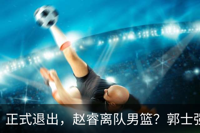 正式退出，赵睿离队男篮？郭士强发声，官宣决定，队长人选揭晓